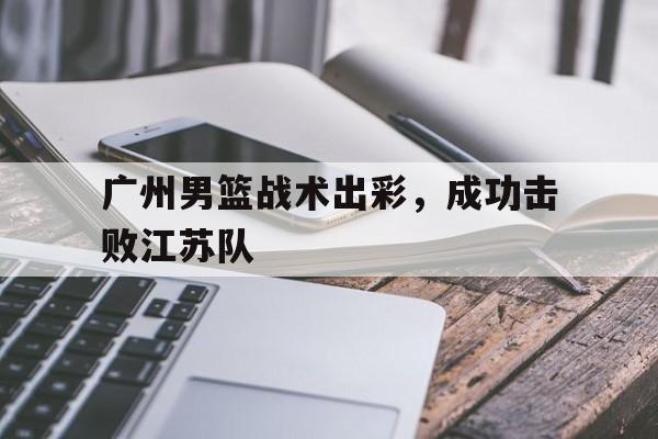 九游娱乐-广州男篮战术出彩,成功击败江苏队员